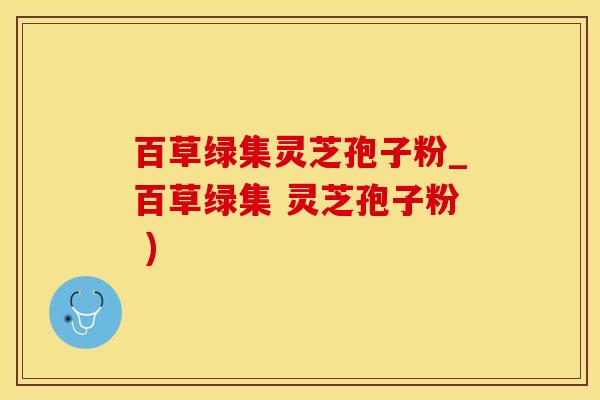 百草绿集灵芝孢子粉_百草绿集 灵芝孢子粉 )