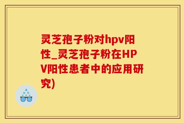 灵芝孢子粉对hpv阳性_灵芝孢子粉在HPV阳性患者中的应用研究)