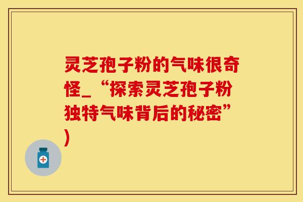 灵芝孢子粉的气味很奇怪_“探索灵芝孢子粉独特气味背后的秘密”)