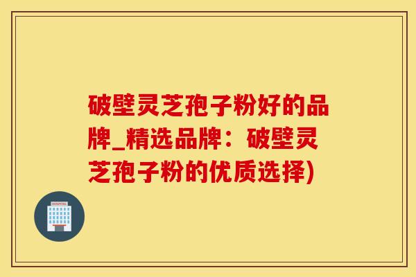 破壁灵芝孢子粉好的品牌_精选品牌：破壁灵芝孢子粉的优质选择)