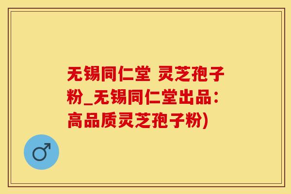 无锡同仁堂 灵芝孢子粉_无锡同仁堂出品：高品质灵芝孢子粉)