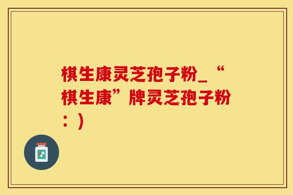 棋生康灵芝孢子粉_“棋生康”牌灵芝孢子粉：)