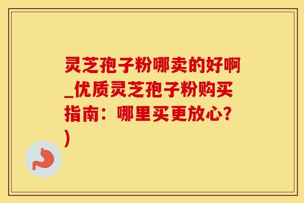 灵芝孢子粉哪卖的好啊_优质灵芝孢子粉购买指南：哪里买更放心？)