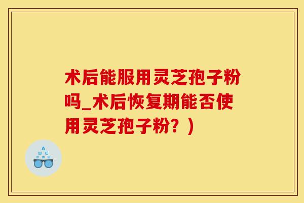 术后能服用灵芝孢子粉吗_术后恢复期能否使用灵芝孢子粉？)