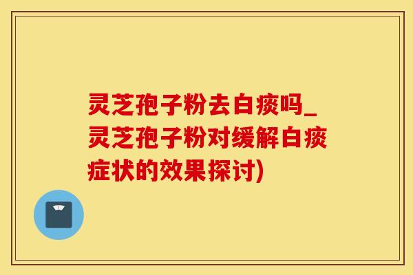 灵芝孢子粉去白痰吗_灵芝孢子粉对缓解白痰症状的效果探讨)