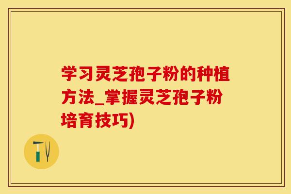 学习灵芝孢子粉的种植方法_掌握灵芝孢子粉培育技巧)