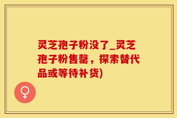 灵芝孢子粉没了_灵芝孢子粉售罄，探索替代品或等待补货)