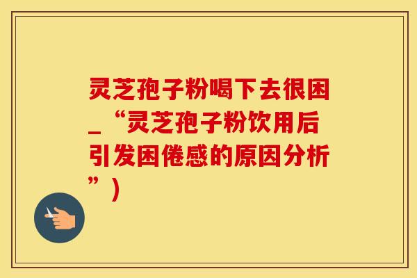 灵芝孢子粉喝下去很困_“灵芝孢子粉饮用后引发困倦感的原因分析”)