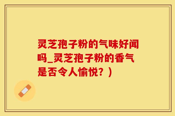 灵芝孢子粉的气味好闻吗_灵芝孢子粉的香气是否令人愉悦？)