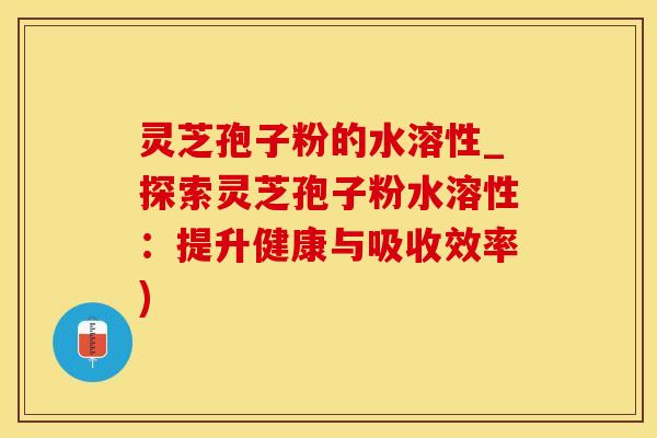 灵芝孢子粉的水溶性_探索灵芝孢子粉水溶性：提升健康与吸收效率)