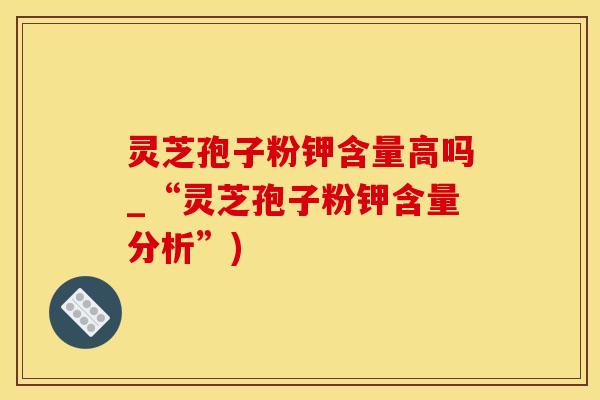 灵芝孢子粉钾含量高吗_“灵芝孢子粉钾含量分析”)