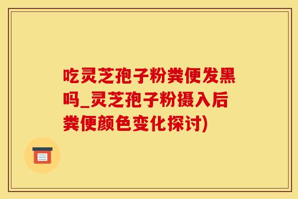 吃灵芝孢子粉粪便发黑吗_灵芝孢子粉摄入后粪便颜色变化探讨)