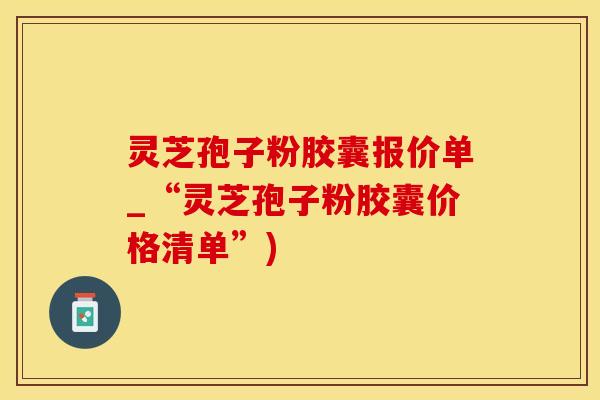 灵芝孢子粉胶囊报价单_“灵芝孢子粉胶囊价格清单”)
