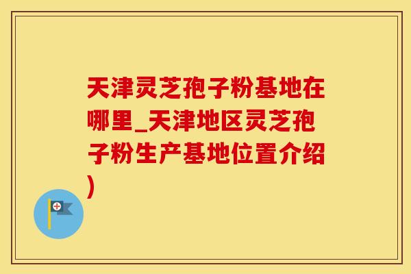 天津灵芝孢子粉基地在哪里_天津地区灵芝孢子粉生产基地位置介绍)