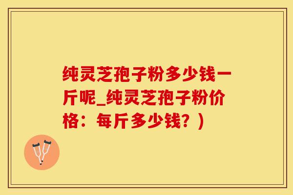 纯灵芝孢子粉多少钱一斤呢_纯灵芝孢子粉价格：每斤多少钱？)