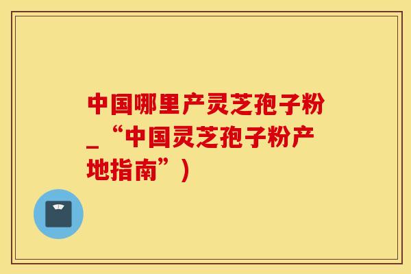 中国哪里产灵芝孢子粉_“中国灵芝孢子粉产地指南”)