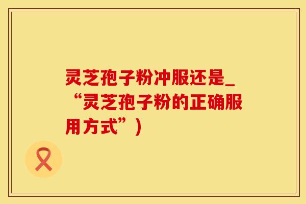灵芝孢子粉冲服还是_“灵芝孢子粉的正确服用方式”)