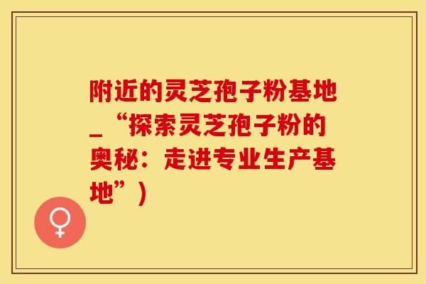 附近的灵芝孢子粉基地_“探索灵芝孢子粉的奥秘：走进专业生产基地”)