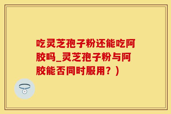 吃灵芝孢子粉还能吃阿胶吗_灵芝孢子粉与阿胶能否同时服用？)