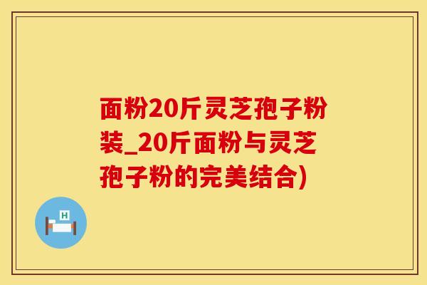 面粉20斤灵芝孢子粉装_20斤面粉与灵芝孢子粉的完美结合)