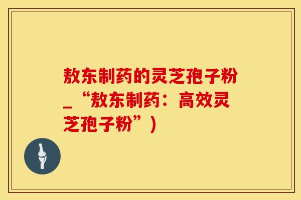 敖东制药的灵芝孢子粉_“敖东制药：高效灵芝孢子粉”)