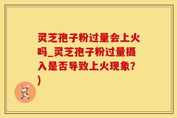 灵芝孢子粉过量会上火吗_灵芝孢子粉过量摄入是否导致上火现象？)