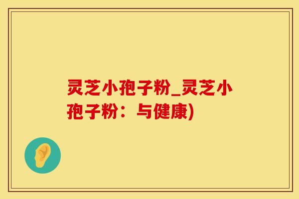 灵芝小孢子粉_灵芝小孢子粉：与健康)