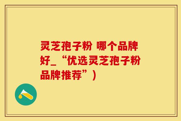 灵芝孢子粉 哪个品牌好_“优选灵芝孢子粉品牌推荐”)