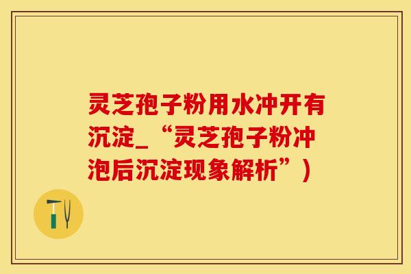灵芝孢子粉用水冲开有沉淀_“灵芝孢子粉冲泡后沉淀现象解析”)