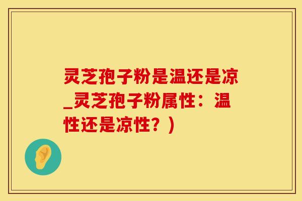 灵芝孢子粉是温还是凉_灵芝孢子粉属性：温性还是凉性？)