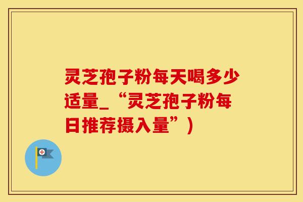 灵芝孢子粉每天喝多少适量_“灵芝孢子粉每日推荐摄入量”)