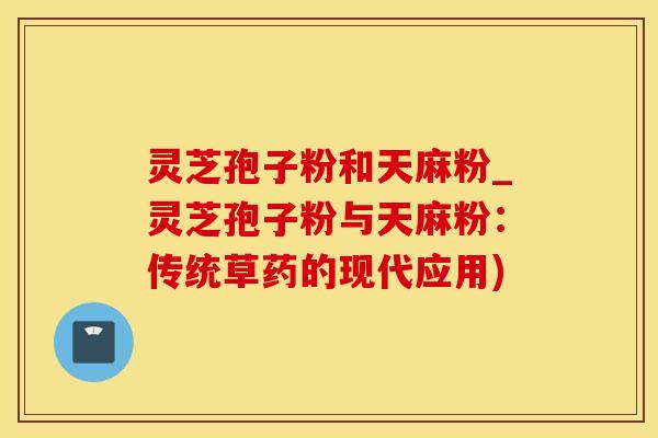 灵芝孢子粉和天麻粉_灵芝孢子粉与天麻粉：传统草药的现代应用)