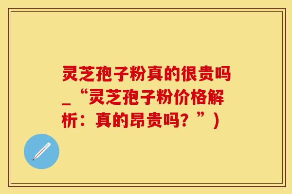 灵芝孢子粉真的很贵吗_“灵芝孢子粉价格解析：真的昂贵吗？”)