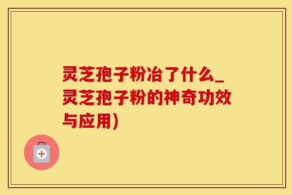 灵芝孢子粉冶了什么_灵芝孢子粉的神奇功效与应用)