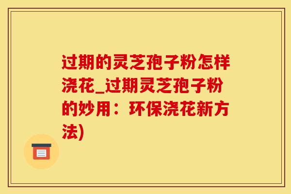 过期的灵芝孢子粉怎样浇花_过期灵芝孢子粉的妙用：环保浇花新方法)