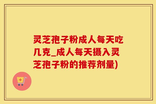 灵芝孢子粉成人每天吃几克_成人每天摄入灵芝孢子粉的推荐剂量) 灵芝孢子粉成人每天吃几克_成人每天摄入灵芝孢子粉的推荐剂量)