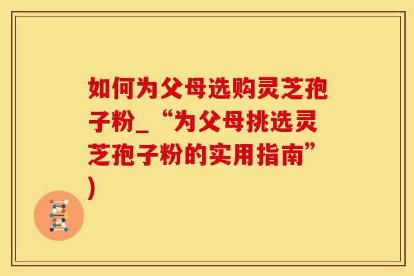 如何为父母选购灵芝孢子粉_“为父母挑选灵芝孢子粉的实用指南”)