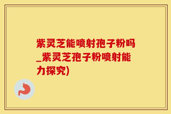 紫灵芝能喷射孢子粉吗_紫灵芝孢子粉喷射能力探究)