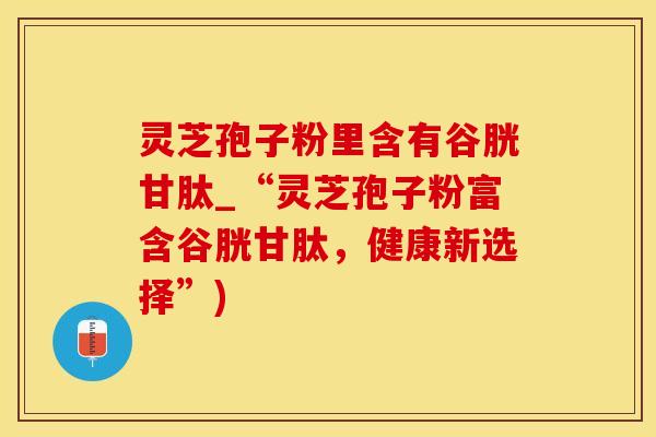 灵芝孢子粉里含有谷胱甘肽_“灵芝孢子粉富含谷胱甘肽，健康新选择”)