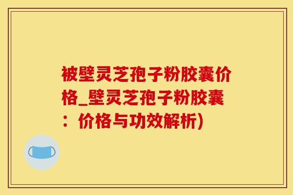 被壁灵芝孢子粉胶囊价格_壁灵芝孢子粉胶囊：价格与功效解析)