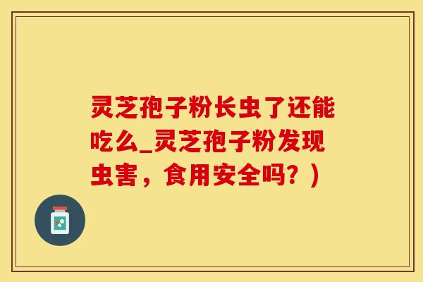 灵芝孢子粉长虫了还能吃么_灵芝孢子粉发现虫害，食用安全吗？)