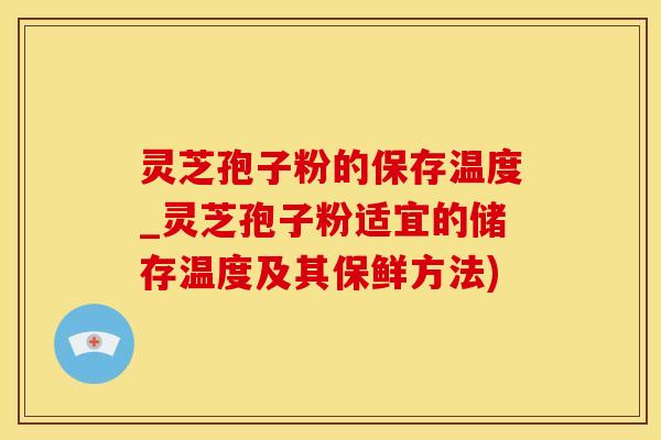 灵芝孢子粉的保存温度_灵芝孢子粉适宜的储存温度及其保鲜方法)