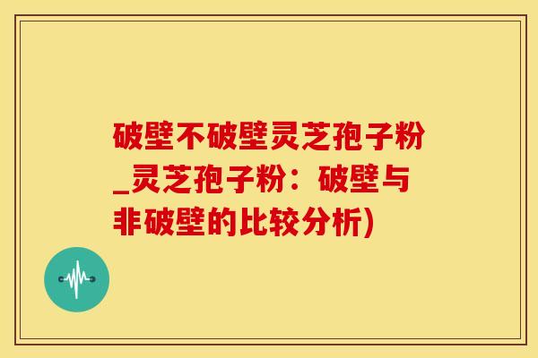 破壁不破壁灵芝孢子粉_灵芝孢子粉：破壁与非破壁的比较分析)