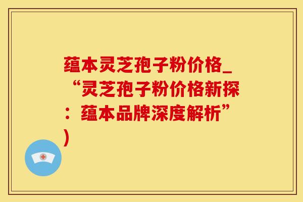 蕴本灵芝孢子粉价格_“灵芝孢子粉价格新探：蕴本品牌深度解析”)