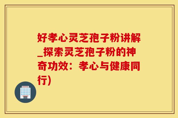 好孝心灵芝孢子粉讲解_探索灵芝孢子粉的神奇功效：孝心与健康同行)
