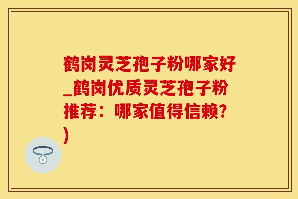 鹤岗灵芝孢子粉哪家好_鹤岗优质灵芝孢子粉推荐：哪家值得信赖？)