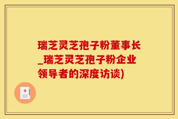 瑞芝灵芝孢子粉董事长_瑞芝灵芝孢子粉企业领导者的深度访谈)