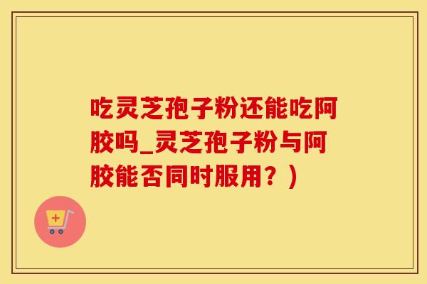 吃灵芝孢子粉还能吃阿胶吗_灵芝孢子粉与阿胶能否同时服用？)