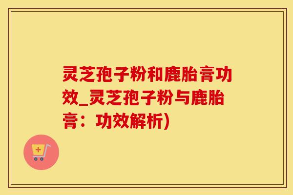 灵芝孢子粉和鹿胎膏功效_灵芝孢子粉与鹿胎膏：功效解析)