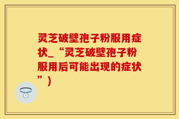 灵芝破壁孢子粉服用症状_“灵芝破壁孢子粉服用后可能出现的症状”)
